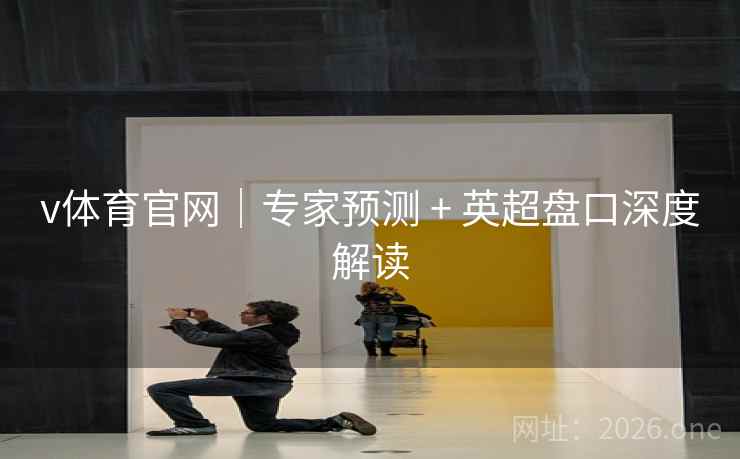 v体育官网｜专家预测 + 英超盘口深度解读