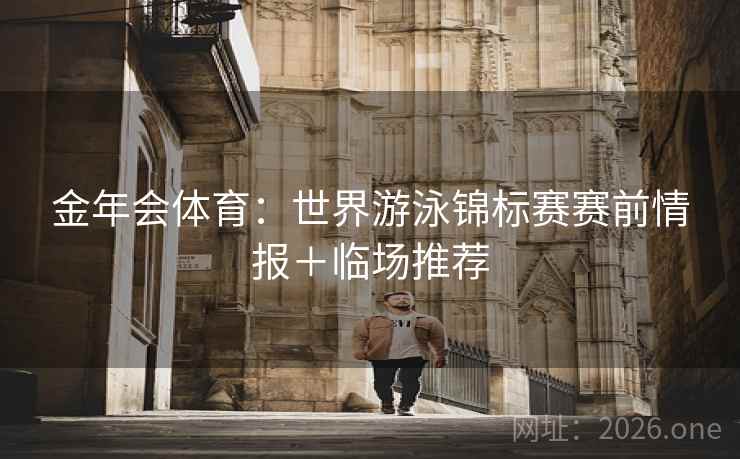金年会体育:世界游泳锦标赛赛前情报+临场推荐